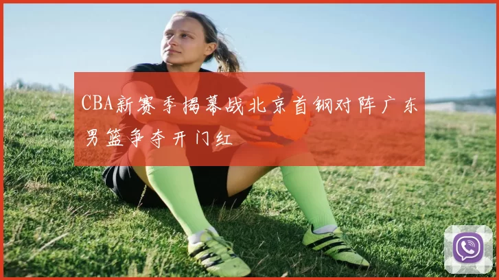 CBA新赛季揭幕战北京首钢对阵广东男篮争夺开门红