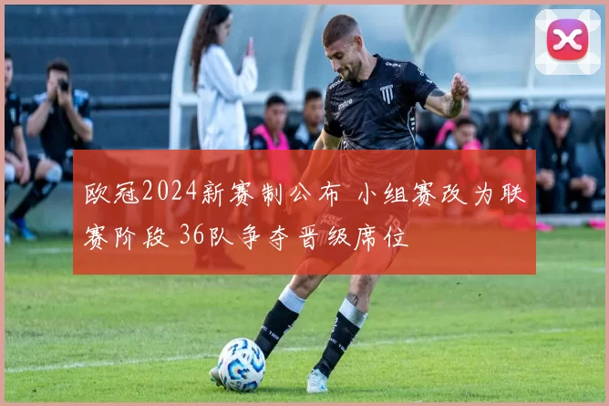 欧冠2024新赛制公布 小组赛改为联赛阶段 36队争夺晋级席位