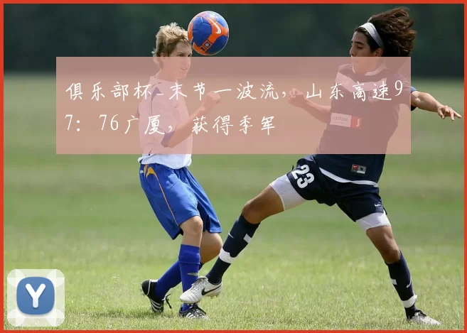 俱乐部杯_末节一波流，山东高速97：76广厦，获得季军