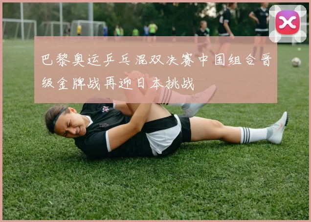 巴黎奥运乒乓混双决赛中国组合晋级金牌战再迎日本挑战