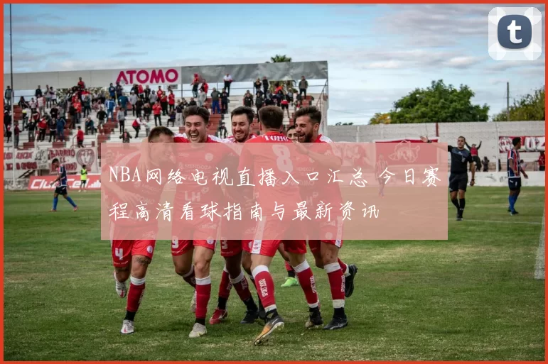 NBA网络电视直播入口汇总 今日赛程高清看球指南与最新资讯