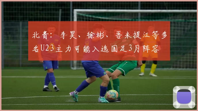 北青：李昊、徐彬、吾米提江等多名U23主力可能入选国足3月阵容