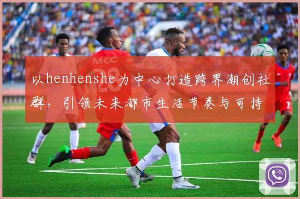 以henhenshe为中心打造跨界潮创社群,引领未来都市生活节奏与可持续美学愿景