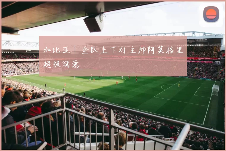 加比亚丨全队上下对主帅阿莱格里超级满意