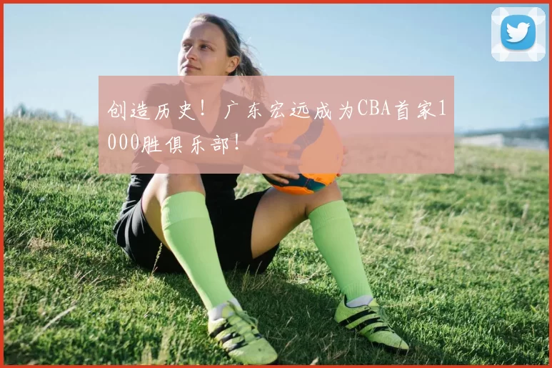 创造历史！广东宏远成为CBA首家1000胜俱乐部！