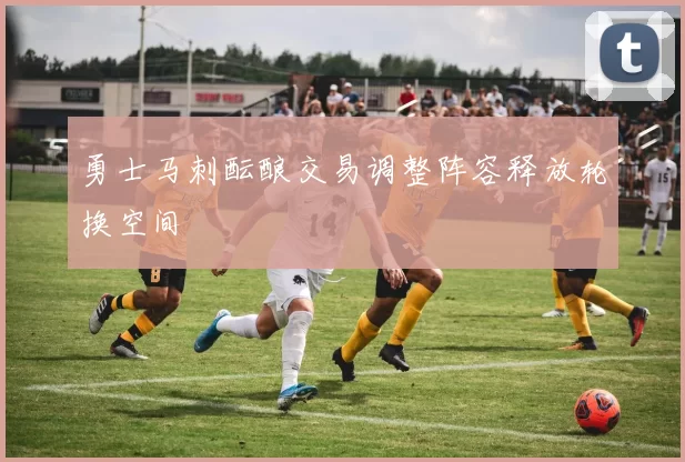 勇士马刺酝酿交易调整阵容释放轮换空间