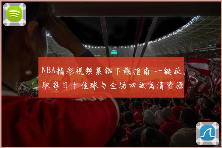 NBA精彩视频集锦下载指南 一键获取每日十佳球与全场回放高清资源