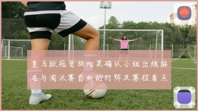 皇马欧冠晋级结果确认小组出线排名与淘汰赛首轮的对阵及赛程看点