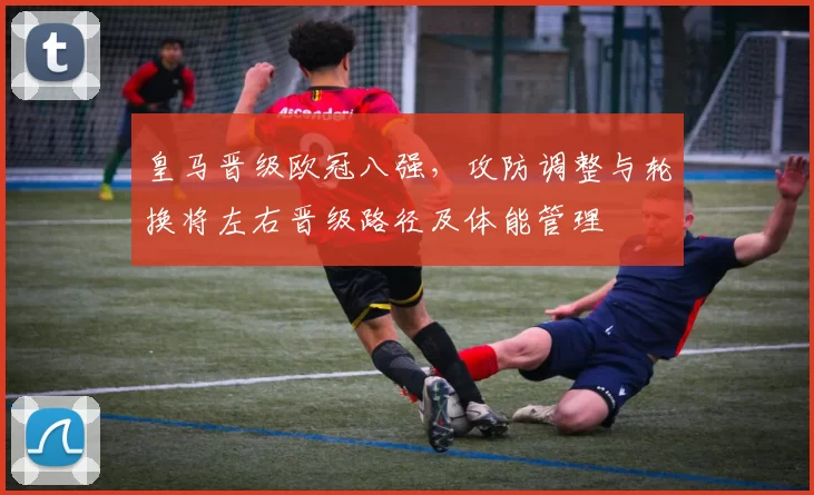 皇马晋级欧冠八强，攻防调整与轮换将左右晋级路径及体能管理