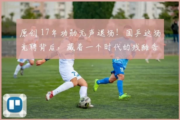 原创 17年功勋无声退场！国乒这场竞聘背后，藏着一个时代的残酷告别