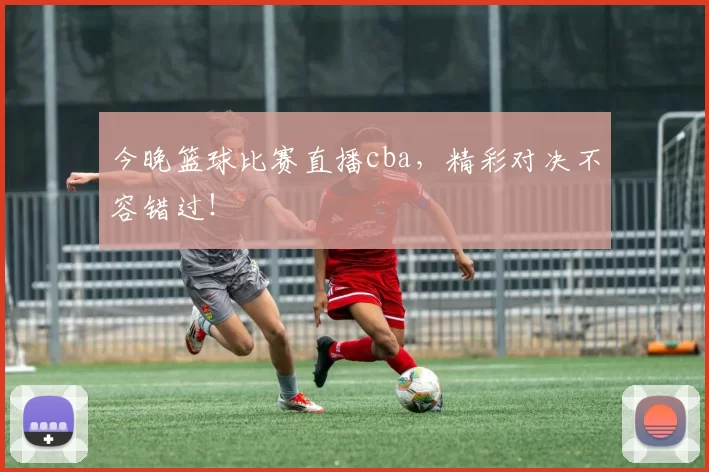 今晚篮球比赛直播cba，精彩对决不容错过！