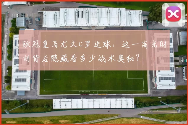 欧冠皇马尤文c罗进球，这一高光时刻背后隐藏着多少战术奥秘？