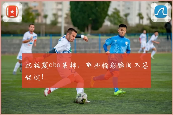 祝铭震cba集锦，那些精彩瞬间不容错过！