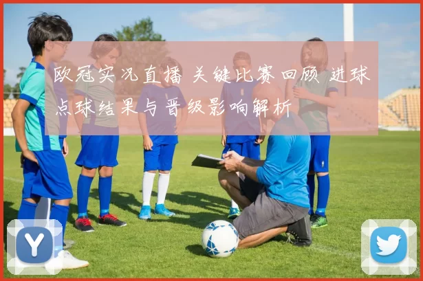 欧冠实况直播 关键比赛回顾 进球点球结果与晋级影响解析