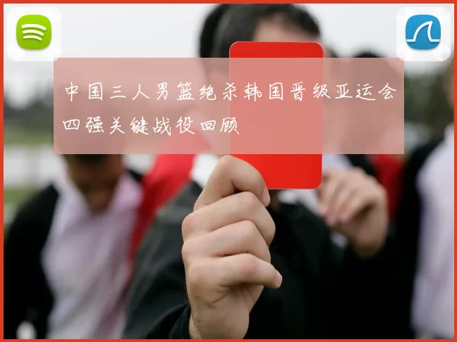 中国三人男篮绝杀韩国晋级亚运会四强关键战役回顾