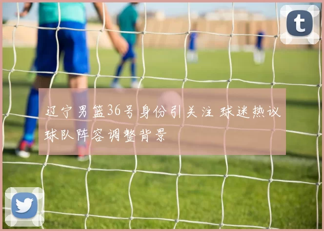 辽宁男篮36号身份引关注 球迷热议球队阵容调整背景