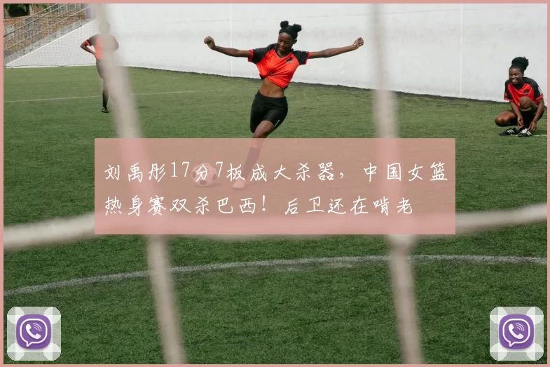 刘禹彤17分7板成大杀器，中国女篮热身赛双杀巴西！后卫还在啃老