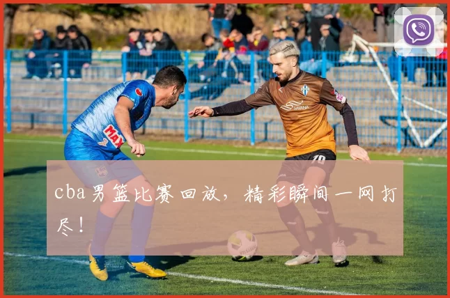 cba男篮比赛回放，精彩瞬间一网打尽！