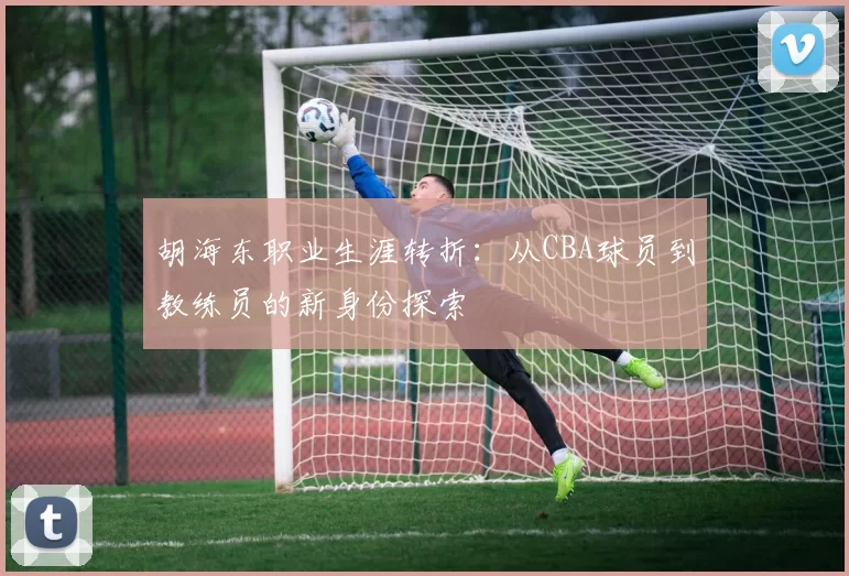 胡海东职业生涯转折:从CBA球员到教练员的新身份探索