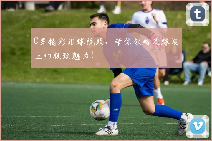 C罗精彩进球视频，带你领略足球场上的极致魅力！