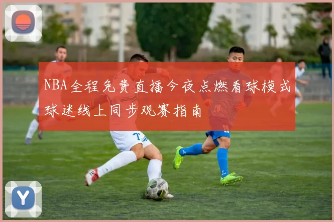 NBA全程免费直播今夜点燃看球模式球迷线上同步观赛指南