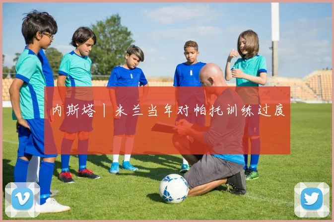 内斯塔丨米兰当年对帕托训练过度