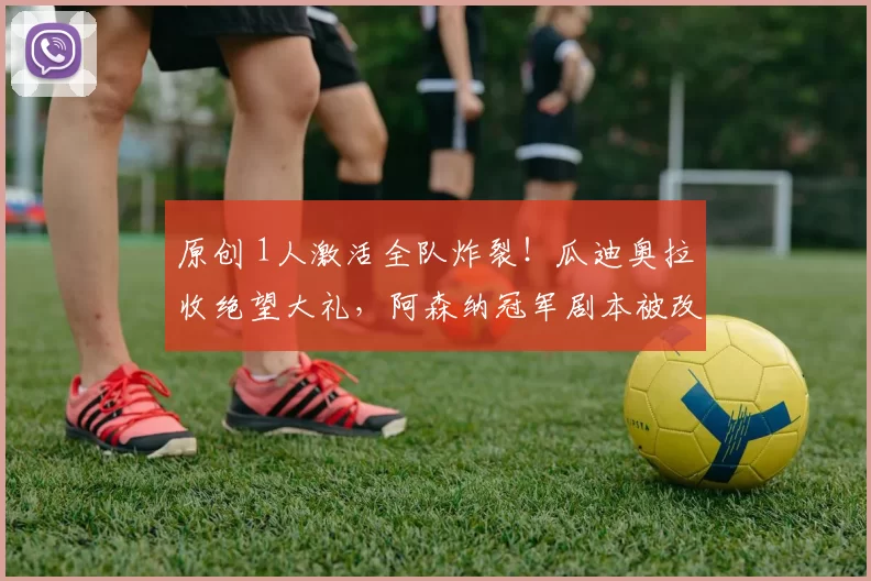 原创 1人激活全队炸裂！瓜迪奥拉收绝望大礼，阿森纳冠军剧本被改写了