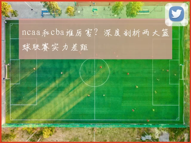 ncaa和cba谁厉害？深度剖析两大篮球联赛实力差距