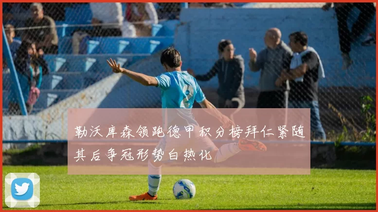 勒沃库森领跑德甲积分榜拜仁紧随其后争冠形势白热化