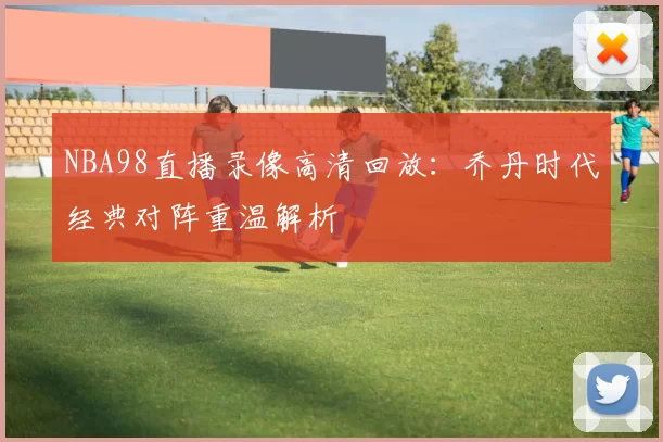NBA98直播录像高清回放：乔丹时代经典对阵重温解析