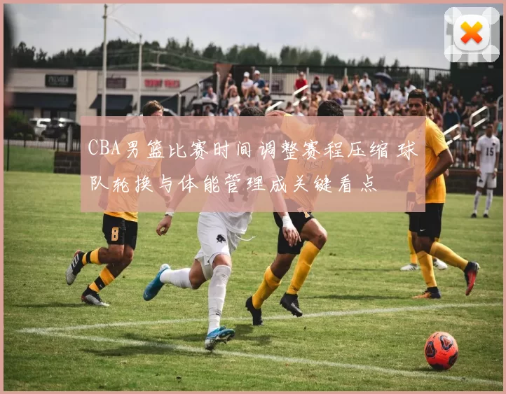 CBA男篮比赛时间调整赛程压缩 球队轮换与体能管理成关键看点