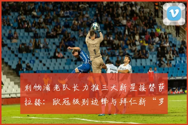 利物浦老队长力推三大新星接替萨拉赫：欧冠级别边锋与拜仁新“罗贝里”_杰拉德_奥利塞