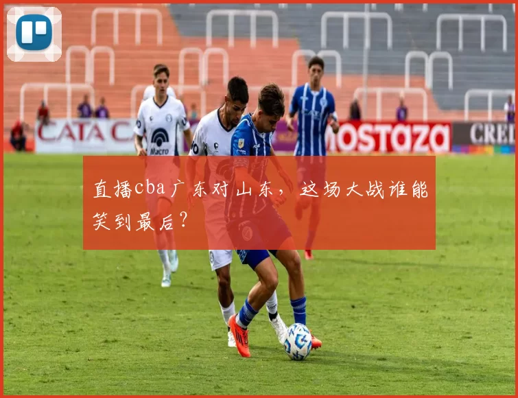 直播cba广东对山东，这场大战谁能笑到最后？