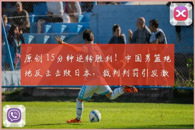 原创 15分钟逆转胜利!中国男篮绝地反击击败日本,裁判判罚引发激烈讨论