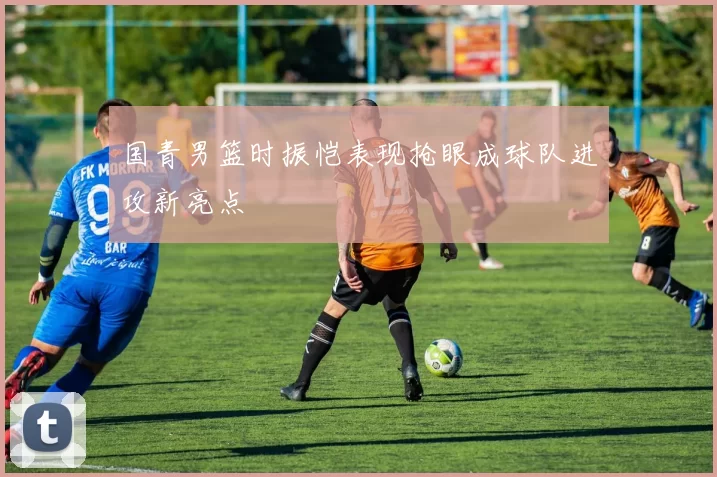 国青男篮时振恺表现抢眼成球队进攻新亮点