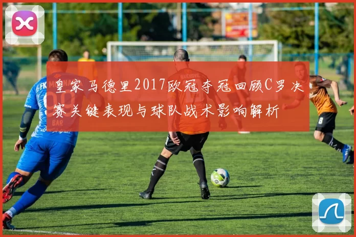 皇家马德里2017欧冠夺冠回顾C罗决赛关键表现与球队战术影响解析