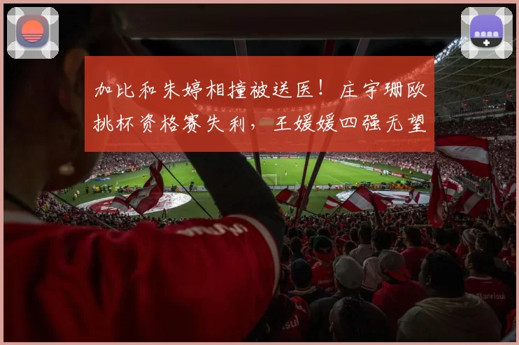 加比和朱婷相撞被送医!庄宇珊欧挑杯资格赛失利,王媛媛四强无望