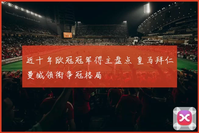 近十年欧冠冠军得主盘点 皇马拜仁曼城领衔争冠格局