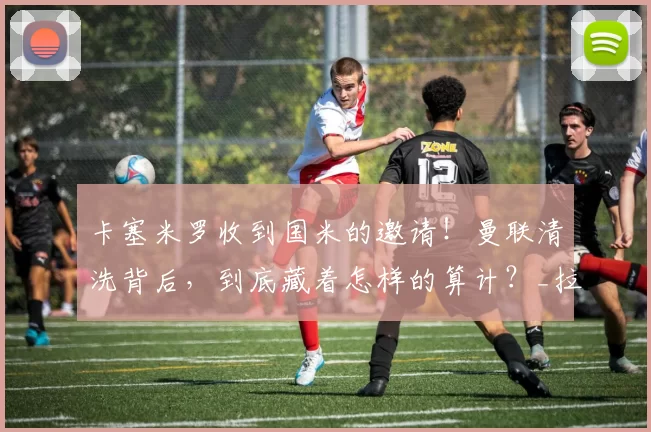 卡塞米罗收到国米的邀请！曼联清洗背后，到底藏着怎样的算计？_拉特克利夫_足球_欧冠