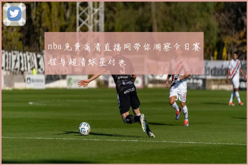 nba免费高清直播网带你洞察今日赛程与超清球星对决