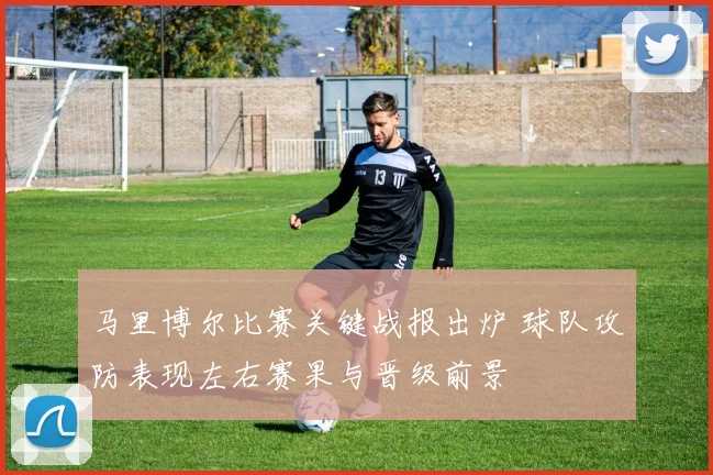 马里博尔比赛关键战报出炉 球队攻防表现左右赛果与晋级前景