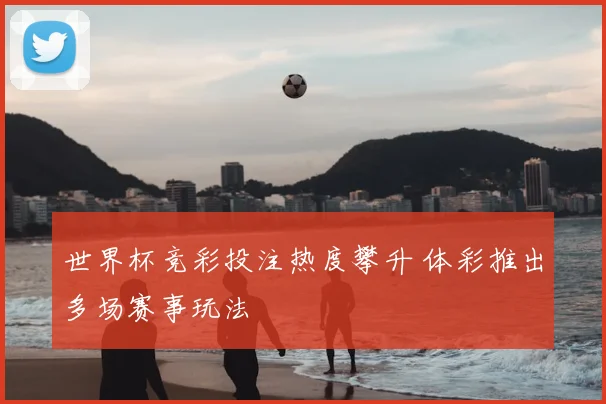 世界杯竞彩投注热度攀升 体彩推出多场赛事玩法